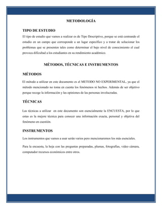 METODOLOGÍA

TIPO DE ESTUDIO
El tipo de estudio que vamos a realizar es de Tipo Descriptivo, porque se está centrando el
estudio en un campo que corresponde a un lugar específico y a tratar de solucionar los
problemas que se presenten tales como determinar el bajo nivel de conocimiento el cual
provoca dificultad a los estudiantes en su rendimiento académico.


                MÉTODOS, TÉCNICAS E INSTRUMENTOS

MÉTODOS

El método a utilizar en este documento es el METODO NO EXPERIMENTAL, ya que el
método mencionado no toma en cuenta los fenómenos ni hechos. Además de ser objetivo
porque recoge la información y las opiniones de las personas involucradas.

TÉCNICAS

Las técnicas a utilizar en este documento son esencialmente la ENCUESTA, por lo que
estas es la mejore técnica para conocer una información exacta, personal y objetiva del
fenómeno en cuestión.

INSTRUMENTOS

Los instrumentos que vamos a usar serán varios pero mencionaremos los más esenciales.

Para la encuesta, la hoja con las preguntas preparadas, plumas, fotografías, video cámara,
computador recursos económicos entre otros.
 