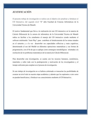 JUSTIFICACIÓN

El presente trabajo de investigación se realizo con el objetivo de actualizar y fortalecer el
CD Interactivo, del segundo nivel “B” dela Facultad de Ciencias Informáticas de la
Universidad Técnica de Manabí.


El motivo fundamental que lleva a la realización de este CD interactivo en la materia de
Calculo Diferencial de la carrera de informática de la Universidad Técnica de Manabí
radica en facilitar a los estudiantes el manejo del CD interactivo creado mediante el
software multimedia “Auto Play”, para contribuir al fortalecimiento de los temas tratados
en el semestre y a la vez      desarrollar sus capacidades reflexivas y meta cognitivas,
determinando el uso del Matlab en diferentes operaciones matemáticas y sus formas de
programación, con el fin de que se aplique como estrategias metodológicas orientadas a la
resolución de los problemas matemáticos de la materia de Cálculo Diferencial.


Para desarrollar esta investigación, se cuenta con los recursos humanos, económicos,
materiales y sobre todo con la predisposición y motivación de los investigadores y el
tiempo suficiente para emplear en el proceso de investigación.


Si este trabajo de investigación no se hubiera culminado se truncarían las posibilidades de
avanzar un nivel más en nuestra etapa académica y además que los aspirantes a este curso
no puedan beneficiarse y fortalecer sus conocimientos mediante el CD Interactivo.
 