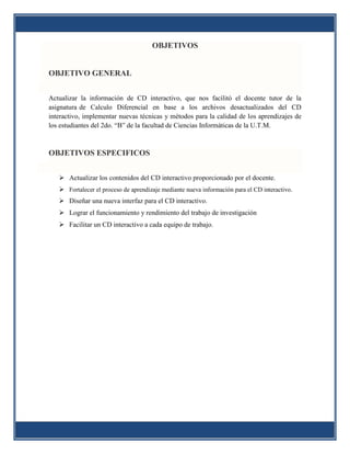 OBJETIVOS


OBJETIVO GENERAL


Actualizar la información de CD interactivo, que nos facilitó el docente tutor de la
asignatura de Calculo Diferencial en base a los archivos desactualizados del CD
interactivo, implementar nuevas técnicas y métodos para la calidad de los aprendizajes de
los estudiantes del 2do. “B” de la facultad de Ciencias Informáticas de la U.T.M.



OBJETIVOS ESPECIFICOS


    Actualizar los contenidos del CD interactivo proporcionado por el docente.
    Fortalecer el proceso de aprendizaje mediante nueva información para el CD interactivo.
    Diseñar una nueva interfaz para el CD interactivo.
    Lograr el funcionamiento y rendimiento del trabajo de investigación
    Facilitar un CD interactivo a cada equipo de trabajo.
 