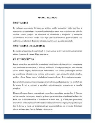 MARCO TEORICO

MULTIMEDIA

Es cualquier combinación de texto, arte gráfico, sonido, animación y vídeo que llega a
nosotros por computadora u otros medios electrónicos, es un tema presentado con lujos de
detalles, cuando conjuga los elementos de multimedia - fotografías y animación
deslumbrantes, mezclando sonido, vídeo clips y textos informativos, puede electrizar a su
auditorio; y si además le da control interactivo del proceso, quedarán encantado.

MULTIMEDIA INTERACTIVA:

Es cuando se le permite al usuario final, el observador de un proyecto multimedia controlar
ciertos elementos de cuándo deben presentarse.

CD INTERACTIVOS

Los cd interactivos son una de las herramientas publicitarias más innovadoras e impactantes
que actualmente se destaca en el mercado multimedia. Usted podrá exponer a su empresa
de una manera origina y de alta calidad, permitiéndole a sus clientes que naveguen a través
de un ambiente interactivo que contiene textos, audio, vídeo, animación, efecto visuales,
gráficos y fotos. De esta manera brindará una imagen moderna y de prestigio a su empresa.

Las características principales son que posee un autorun, que hace que una vez insertado en
la lectora de cd, se empiece a reproducir automáticamente, generalmente a pantalla
completa.

El contenido generalmente esta realizado con software especiales, uno de ellos el Director
de Macromedia, con mayores alcances, y el otro que se esta desarrollando es el software de
Flash, que es la tendencia en la elaboración de sitios web , y se usa para aplicaciones
interactivas, ambos tienen capacidad de realizar lo que llamamos un proyector que hace que
tras el diseño, se pueda ver correctamente en las computadoras, sin necesidad de instalar
ningún software, esto claro si el diseño esta correcto.
 