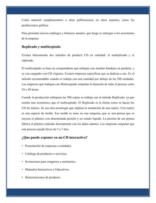 Como material complementario a otras publicaciones en otros soportes, como las
producciones gráficas

Para presentar nuevos catálogos y balances anuales, que luego se entregan a los accionistas
de la empresa

Replicado y multicopiado

Existen básicamente dos métodos de producir CD en cantidad: el multiplicado y el
replicado.

El multicopiado se hace en computadoras que trabajan con muchas bandejas en paralelo, y
se van cargando con CD vírgenes. Existen empresas específicas que se dedican a eso. Es el
método recomendable cuando se trabaja con una cantidad por debajo de las 500 unidades.
Las empresas que trabajan con Multicopiado estipulan la duración de todo el proceso entre
24 y 48 horas.

Cuando la producción sobrepasa las 500 copias se trabaja con el método Replicado, ya que
resulta mas económico que el multicopiado. El Replicado es la forma como se hacen los
CD de música .Se usa otra tecnología que implica la instalación de una matriz. Una matriz
es una especie de molde. Ese molde se mete en una máquina, que es una prensa que se
inyecta el plástico con determinada presión y en estado líquido. La presión de esa prensa
fabrica el plástico redondo directamente con los datos adentro. Las empresas estipulan que
este proceso puede llevar de 5 a 7 días.

¿Que puede exponer en un CD interactivo?

• Presentación de empresas o entidades.

• Catálogo de productos o servicios.

• Invitaciones para congresos y seminarios.

• Manuales Interactivos y Educativos.

• Demostraciones de producto.
 