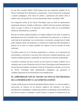 En esta línea, Escudero Muñoz (1995) propone para una integración aceptable de las
Nuevas Tecnologías de la información y comunicación, “la pre-existencia de un programa
o proyecto pedagógico, como marco de sentido y significación para decidir sobre el
cuándo, cómo y por qué del uso o no de un determinado medio o tecnología” (406).

Esta integración escolar de las Nuevas Tecnologías exige una línea de argumentación
propiamente educativa, centrada en reflexionar y debatir sobre qué cuestiones ideológicas
entran en juego al utilizar en la educación ciertos medios dentro de sus posibilidades
educativas, administrativas, y culturales.

Para que los medios queden integrados en el trabajo cotidiano de las aulas, se requiere la
participación activa de un elemento clave: el profesional de la educación, es él quien, en
cada situación de aprendizaje, con sus decisiones y su actuación, conseguirá que el medio
quede integrado, desde esta perspectiva es evidente que el papel que debe desempeñar el
profesor ha de sufrir un cambio profundo con respecto al que ha ejercido de forma
tradicional.

El profesor pasará de ser el elemento predominante y exclusivo en la transmisión de
conocimientos a convertirse en una pieza clave del proceso enseñanza-aprendizaje, como
elemento mediador generador y organizador de situaciones las situaciones de aprendizaje.

El profesor constituye una pieza esencial de todo proceso de mejora cualitativa de la
enseñanza, para lo cual su formación inicial en Nuevas Tecnologías resulta fundamental, de
ahí que haya que plantearse seriamente el tema de la formación de docentes en el uso de
las   Nuevas   Tecnologías     desde   planteamientos   pedagógicos   que   garanticen     la
verdadera integración de estas herramientas en la realidad escolar.

EL APRENDIZAJE CON EL USO DE LAS NUEVAS TECNOLOGÍAS
DE LA INFORMACIÓN Y LAS COMUNICACIONES

Cuando se habla de nuevas formas de aprendizaje debemos analizar si se trata de cambios e
innovaciones en términos de los procesos cognitivos del individuo o de nuevos
procedimientos, metodologías y modelos para promover el aprendizaje, aprovechando para
ello diversos recursos y estrategias a nuestro alcance, en especial la introducción de las
 