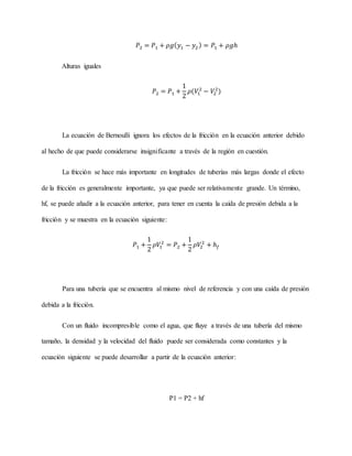 𝑃2 = 𝑃1 + 𝜌𝑔(𝑦1 − 𝑦2) = 𝑃1 + 𝜌𝑔ℎ
Alturas iguales
𝑃2 = 𝑃1 +
1
2
𝜌(𝑉1
2
− 𝑉2
2
)
La ecuación de Bernoulli ignora los efectos de la fricción en la ecuación anterior debido
al hecho de que puede considerarse insignificante a través de la región en cuestión.
La fricción se hace más importante en longitudes de tuberías más largas donde el efecto
de la fricción es generalmente importante, ya que puede ser relativamente grande. Un término,
hf, se puede añadir a la ecuación anterior, para tener en cuenta la caída de presión debida a la
fricción y se muestra en la ecuación siguiente:
𝑃1 +
1
2
𝜌𝑉1
2
= 𝑃2 +
1
2
𝜌𝑉2
2
+ ℎ𝑓
Para una tubería que se encuentra al mismo nivel de referencia y con una caída de presión
debida a la fricción.
Con un fluido incompresible como el agua, que fluye a través de una tubería del mismo
tamaño, la densidad y la velocidad del fluido puede ser considerada como constantes y la
ecuación siguiente se puede desarrollar a partir de la ecuación anterior:
P1 = P2 + hf
 
