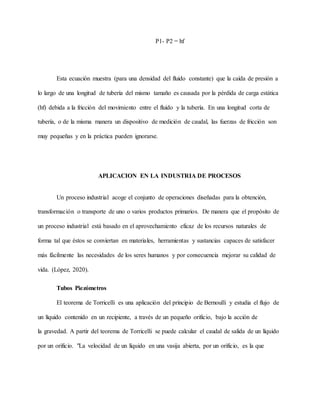 P1- P2 = hf
Esta ecuación muestra (para una densidad del fluido constante) que la caída de presión a
lo largo de una longitud de tubería del mismo tamaño es causada por la pérdida de carga estática
(hf) debida a la fricción del movimiento entre el fluido y la tubería. En una longitud corta de
tubería, o de la misma manera un dispositivo de medición de caudal, las fuerzas de fricción son
muy pequeñas y en la práctica pueden ignorarse.
APLICACION EN LA INDUSTRIA DE PROCESOS
Un proceso industrial acoge el conjunto de operaciones diseñadas para la obtención,
transformación o transporte de uno o varios productos primarios. De manera que el propósito de
un proceso industrial está basado en el aprovechamiento eficaz de los recursos naturales de
forma tal que éstos se conviertan en materiales, herramientas y sustancias capaces de satisfacer
más fácilmente las necesidades de los seres humanos y por consecuencia mejorar su calidad de
vida. (López, 2020).
Tubos Piezómetros
El teorema de Torricelli es una aplicación del principio de Bernoulli y estudia el flujo de
un líquido contenido en un recipiente, a través de un pequeño orificio, bajo la acción de
la gravedad. A partir del teorema de Torricelli se puede calcular el caudal de salida de un líquido
por un orificio. "La velocidad de un líquido en una vasija abierta, por un orificio, es la que
 