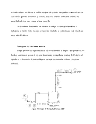 sobredimensionar un sistema se tendrían equipos más potentes trabajando a menores eficiencias
ocasionando pérdidas económicas y técnicas; en el caso contrario se tendrían sistemas sin
capacidad suficiente para evacuar el agua requerida.
Las ecuaciones de Bernoulli con pérdidas de energía se deben principalmente a
turbulencia y fricción. Estas han sido ampliamente estudiadas y contabilizadas en la pérdida de
carga total del sistema.
Descripción del sistema de bombeo
El agua producto de la profundización de labores mineras es dirigida -por gravedad o por
bombeo y captada en la poza A. Un canal de captación con pendiente negativa de 1% deriva el
agua hacia el desarenador B, donde el ingreso del agua es controlado mediante compuertas
metálicas
Figura 7. Principio de Bernoulli (Shames, 1958)
 