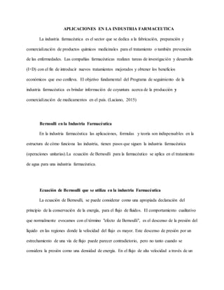 APLICACIONES EN LA INDUSTRIA FARMACEUTICA
La industria farmacéutica es el sector que se dedica a la fabricación, preparación y
comercialización de productos químicos medicinales para el tratamiento o también prevención
de las enfermedades. Las compañías farmacéuticas realizan tareas de investigación y desarrollo
(I+D) con el fin de introducir nuevos tratamientos mejorados y obtener los beneficios
económicos que eso conlleva. El objetivo fundamental del Programa de seguimiento de la
industria farmacéutica es brindar información de coyuntura acerca de la producción y
comercialización de medicamentos en el país. (Luciano, 2015)
Bernoulli en la Industria Farmacéutica
En la industria farmacéutica las aplicaciones, formulas y teoría son indispensables en la
estructura de cómo funciona las industria, tienen pasos que siguen la industria farmacéutica
(operaciones unitarias).La ecuación de Bernoulli para la farmacéutico se aplica en el tratamiento
de agua para una industria farmacéutica.
Ecuación de Bernoulli que se utiliza en la industria Farmacéutica
La ecuación de Bernoulli, se puede considerar como una apropiada declaración del
principio de la conservación de la energía, para el flujo de fluidos. El comportamiento cualitativo
que normalmente evocamos con el término "efecto de Bernoulli", es el descenso de la presión del
líquido en las regiones donde la velocidad del flujo es mayor. Este descenso de presión por un
estrechamiento de una vía de flujo puede parecer contradictorio, pero no tanto cuando se
considera la presión como una densidad de energía. En el flujo de alta velocidad a través de un
 