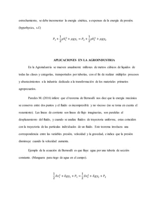 estrechamiento, se debe incrementar la energía cinética, a expensas de la energía de presión.
(hyperhysics, s.f.)
𝑃1 +
1
2
𝜌𝑉1
2
+ 𝜌𝑔𝑦1 = 𝑃2 +
1
2
𝜌𝑉2
2
+ 𝜌𝑔𝑦2
APLICACIONES EN LA AGROINDUSTRIA
En la Agroindustria se mueven anualmente millones de metros cúbicos de líquidos de
todas las clases y categorías, transportados por tuberías, con el fin de realizar múltiples procesos
y abastecimientos a la industria dedicada a la transformación de los materiales primarios
agropecuarios.
Paredes M. (2016) infiere que el teorema de Bernoulli nos dice que la energía mecánica
se conserva entre dos puntos y el fluido es incompresible y no viscoso (no se toma en cuenta el
rozamiento). Las líneas de corriente son líneas de flujo imaginarias, son paralelas al
desplazamiento del fluido, y cuando se analiza fluidos de trayectoria uniforme, estas coinciden
con la trayectoria de las partículas individuales de un fluido. Este teorema involucra una
correspondencia entre las variables presión, velocidad y la gravedad, e indica que la presión
disminuye cuando la velocidad aumenta.
Ejemplo de la ecuación de Bernoulli es que fluye agua por una tubería de sección
constante. (Manguera para riego de agua en el campo).
1
2
𝛿𝑣1
2
+ 𝛿𝑔𝑦1 + 𝑃1 =
1
2
𝛿𝑣2
2
+ 𝛿𝑔𝑦2 + 𝑃2
 
