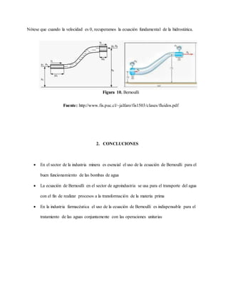 Nótese que cuando la velocidad es 0, recuperamos la ecuación fundamental de la hidrostática.
Figura 10. Bernoulli
Fuente: http://www.fis.puc.cl/~jalfaro/fis1503/clases/fluidos.pdf
2. CONCLUCIONES
 En el sector de la industria minera es esencial el uso de la ecuación de Bernoulli para el
buen funcionamiento de las bombas de agua
 La ecuación de Bernoulli en el sector de agroindustria se usa para el transporte del agua
con el fin de realizar procesos a la transformación de la materia prima
 En la industria farmacéutica el uso de la ecuación de Bernoulli es indispensable para el
tratamiento de las aguas conjuntamente con las operaciones unitarias
 