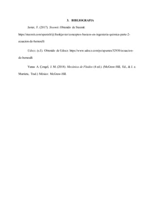 3. BIBLIOGRAFIA
Javier, F. (2017). Steemit. Obtenido de Steemit:
https://steemit.com/spanish/@frankjavier/conceptos-basicos-en-ingenieria-quimica-parte-2-
ecuacion-de-bernoulli
Udocz. (s.f.). Obtenido de Udocz: https://www.udocz.com/pe/apuntes/32930/ecuacion-
de-bernoulli
Yunus A. Çengel, J. M. (2018). Mecánica de Fluidos (4 ed.). (McGraw-Hill, Ed., & J. e.
Murrieta, Trad.) México: McGraw-Hill.
 