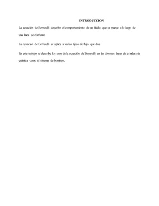 INTRODUCCION
La ecuación de Bernoulli describe el comportamiento de un fluido que se mueve a lo largo de
una línea de corriente
La ecuación de Bernoulli se aplica a varios tipos de flujo que dan
En este trabajo se describe los usos de la ecuación de Bernoulli en las diversas áreas de la industria
química como el sistema de bombeo,
 