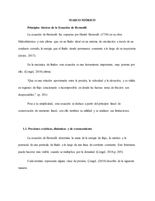 MARCO TEÓRICO
Principios básicos de la Ecuación de Bernoulli
La ecuación de Bernoulli fue expuesta por Daniel Bernoulli (1738) en su obra
Hidrodinámica y este afirma que, en un fluido ideal en un sistema de circulación a través de un
conducto cerrado, la energía que el fluido tiende permanece constante a lo largo de su trayectoria
(Javier, 2017).
En la mecánica de fluidos esta ecuación es una herramienta importante, muy potente por
ello, (Çengel, 2018) afirma:
“Que es una relación aproximada entre la presión, la velocidad y la elevación, y es válida
en regiones de flujo estacionario e incompresible en donde las fuerzas netas de fricción son
despreciables.” (p. 201)
Pese a su simplicidad, esta ecuación se deduce a partir del principio lineal de
conservación de momento lineal, con ello tambien su utilidad y se analizan sus limitaciones.
1.1. Presiones estáticas, dinámicas y de estancamiento
La ecuación de Bernoulli determina la suma de la energía de flujo, la cinetica y la
potencial de una particula de fluido a lo largo de una linea de corriente constante. Este fenómeno
puede hacerse más visible cuando se multiplica por la densidad (Çengel, 2018,p. 205).
Cada termino representa alguna clase de presión, Çengel, (2018) describe de la siguiente
manera:
 