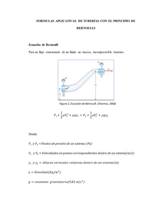 FORMULAS APLICATIVAS DE TUBERÍAS CON EL PRINCIPIO DE
BERNOULLI
Ecuación de Bernoulli
Para un flujo estacionario de un fluido no viscoso, incomprensible tenemos:
𝑃1 +
1
2
𝜌𝑉1
2
+ 𝜌𝑔𝑦1 = 𝑃2 +
1
2
𝜌𝑉2
2
+ 𝜌𝑔𝑦2
Donde:
𝑃1 𝑦 𝑃2 =Puntos de presión de un sistema (Pa)
𝑉1 𝑦 𝑉2 =Velocidades en puntos correspondientes dentro de un sistema(m/s)
𝑦1 𝑦 𝑦2 = 𝐴𝑙𝑡𝑢𝑟𝑎𝑠 𝑣𝑒𝑟𝑡𝑖𝑐𝑎𝑙𝑒𝑠 𝑟𝑒𝑙𝑎𝑡𝑖𝑣𝑎𝑠 𝑑𝑒𝑛𝑡𝑟𝑜 𝑑𝑒 𝑢𝑛 𝑠𝑖𝑠𝑡𝑒𝑚𝑎(𝑚)
𝜌 = 𝐷𝑒𝑛𝑠𝑖𝑑𝑎𝑑(𝐾𝑔/𝑚3
)
𝑔 = 𝑐𝑜𝑛𝑠𝑡𝑎𝑛𝑡𝑒 𝑔𝑟𝑎𝑣𝑖𝑡𝑎𝑡𝑜𝑟𝑖𝑎(9,81 𝑚/𝑠2
)
Figura 2. Ecuación de Bernoulli. (Shames, 1958)
 