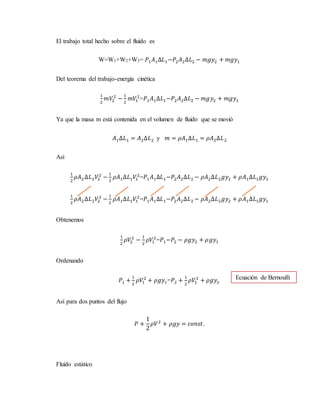 El trabajo total hecho sobre el fluido es
W=W1+W2+W3= 𝑃1𝐴1∆𝐿1−𝑃2𝐴2∆𝐿2 − 𝑚𝑔𝑦2 + 𝑚𝑔𝑦1
Del teorema del trabajo-energía cinética
1
2
𝑚𝑉2
2
−
1
2
𝑚𝑉1
2
=𝑃1𝐴1∆𝐿1−𝑃2𝐴2∆𝐿2 − 𝑚𝑔𝑦2 + 𝑚𝑔𝑦1
Ya que la masa m está contenida en el volumen de fluido que se movió
𝐴1∆𝐿1 = 𝐴2∆𝐿2 y 𝑚 = 𝜌𝐴1∆𝐿1 = 𝜌𝐴2∆𝐿2
Así
1
2
𝜌𝐴2∆𝐿2𝑉2
2
−
1
2
𝜌𝐴1∆𝐿1𝑉1
2
=𝑃1𝐴1∆𝐿1−𝑃2𝐴2∆𝐿2 − 𝜌𝐴2∆𝐿2𝑔𝑦2 + 𝜌𝐴1∆𝐿1𝑔𝑦1
1
2
𝜌𝐴2∆𝐿2𝑉2
2
−
1
2
𝜌𝐴1∆𝐿1𝑉1
2
=𝑃1𝐴1∆𝐿1−𝑃2𝐴2∆𝐿2 − 𝜌𝐴2∆𝐿2𝑔𝑦2 + 𝜌𝐴1∆𝐿1𝑔𝑦1
Obtenemos
1
2
𝜌𝑉2
2
−
1
2
𝜌𝑉1
2
=𝑃1−𝑃2 − 𝜌𝑔𝑦2 + 𝜌𝑔𝑦1
Ordenando
𝑃1 +
1
2
𝜌𝑉1
2
+ 𝜌𝑔𝑦1=𝑃2 +
1
2
𝜌𝑉2
2
+ 𝜌𝑔𝑦2
Así para dos puntos del flujo
𝑃 +
1
2
𝜌𝑉2
+ 𝜌𝑔𝑦 = 𝑐𝑜𝑛𝑠𝑡.
Fluido estático
Ecuación de Bernoulli
 