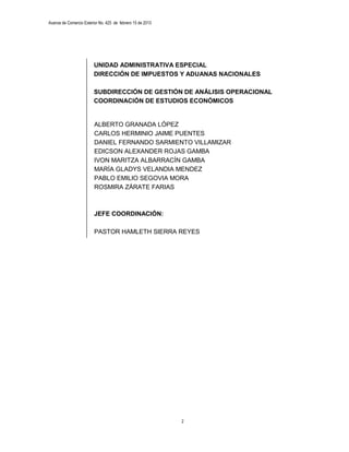 Avance de Comercio Exterior No. 425 de febrero 15 de 2013




                         UNIDAD ADMINISTRATIVA ESPECIAL
                         DIRECCIÓN DE IMPUESTOS Y ADUANAS NACIONALES

                         SUBDIRECCIÓN DE GESTIÓN DE ANÁLISIS OPERACIONAL
                         COORDINACIÓN DE ESTUDIOS ECONÓMICOS


                         ALBERTO GRANADA LÓPEZ
                         CARLOS HERMINIO JAIME PUENTES
                         DANIEL FERNANDO SARMIENTO VILLAMIZAR
                         EDICSON ALEXANDER ROJAS GAMBA
                         IVON MARITZA ALBARRACÍN GAMBA
                         MARÍA GLADYS VELANDIA MENDEZ
                         PABLO EMILIO SEGOVIA MORA
                         ROSMIRA ZÁRATE FARIAS



                         JEFE COORDINACIÓN:

                         PASTOR HAMLETH SIERRA REYES




                                                            2
 
