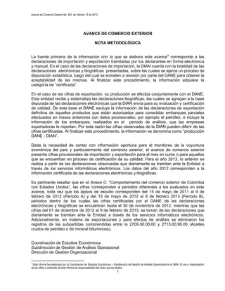 Avance de Comercio Exterior No. 425 de febrero 15 de 2013




                                              AVANCE DE COMERCIO EXTERIOR

                                                         NOTA METODOLÓGICA


La fuente primaria de la información con la que se elabora este avance1 corresponde a las
declaraciones de importación y exportación tramitadas por los declarantes en forma electrónica
y manual. En el caso de las declaraciones de importación, la DIAN cuenta con la totalidad de las
declaraciones electrónicas y litográficas presentadas, sobre las cuales se ejerce un proceso de
depuración estadística, luego del cual se someten a revisión por parte del DANE para obtener la
aceptabilidad de las mismas. Al finalizar este procedimiento, la información adquiere la
categoría de “certificada”.

En el caso de las cifras de exportación, su producción se efectúa conjuntamente con el DANE.
Esta entidad recibe y sistematiza las declaraciones litográficas, las cuales se agregan a la base
depurada de las declaraciones electrónicas que la DIAN envía para su evaluación y certificación
de calidad. De esta base el DANE excluye la información de las declaraciones de exportación
definitiva de aquellos productos que están autorizados para consolidar embarques parciales
efectuados en meses anteriores con datos provisionales; por ejemplo el petróleo, e incluye la
información de los embarques, realizados en el periodo de análisis, que las empresas
exportadoras le reportan. Por esta razón las cifras observadas de la DIAN pueden diferir de las
cifras certificadas. Al finalizar este procedimiento, la información se denomina como “producción
DANE - DIAN”.

Dada la necesidad de contar con información oportuna para el monitoreo de la coyuntura
económica del país y particularmente del comercio exterior, el avance de comercio exterior
presenta cifras provisionales de importación y exportación para el mes en curso o para aquellos
que se encuentran en proceso de certificación de su calidad. Para el año 2013, lo anterior se
realiza a partir de las declaraciones observadas que diariamente se tramitan ante la Entidad a
través de los servicios informáticos electrónicos. Los datos del año 2012 corresponden a la
información certificada de las declaraciones electrónicas y litográficas.

Es pertinente resaltar que en el Anexo C: “Comportamiento del comercio exterior de Colombia
con Estados Unidos”, las cifras corresponden a periodos diferentes a los evaluados en este
avance, toda vez que los lapsos de estudio corresponden del 15 de mayo de 2011 al 9 de
febrero de 2012 (Periodo A) y del 15 de mayo de 2012 al 9 de febrero 2013 (Periodo B),
periodos dentro de los cuales las cifras certificadas por el DANE de las declaraciones
electrónicas y litográficas se encuentran hasta el 30 de noviembre de 2012, mientras que las
cifras del 01 de diciembre de 2012 al 9 de febrero de 2013, se toman de las declaraciones que
diariamente se tramitan ante la Entidad a través de los servicios informáticos electrónicos.
Adicionalmente, en materia de exportaciones y para efectos de análisis se eliminaron los
registros de las subpartidas comprendidas entre la 2709.00.00.00 y 2715.00.90.00 (Aceites
crudos de petróleo o de mineral bituminoso).


Coordinación de Estudios Económicos
Subdirección de Gestión de Análisis Operacional
Dirección de Gestión Organizacional

1Este informe fue elaborado por la Coordinación de Estudios Económicos – Subdirección de Gestión de Análisis Operacional de la DIAN. El uso e interpretación
de las cifras y contenido de este informe es responsabilidad del lector que los realice.
                                                                                  3
 