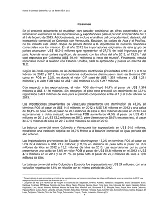 Avance de Comercio Exterior No. 425 de febrero 15 de 2013




                                                                     Resumen

En el presente documento se muestran con carácter provisional las cifras observadas en la
información electrónica de las importaciones y exportaciones para el período comprendido del 1
al 9 de febrero de 2013. Adicionalmente, se incluye el análisis del comportamiento derivado del
intercambio comercial de Colombia con Venezuela, Ecuador, los países de Asia y el Pacífico.
Se ha incluido este último bloque de países debido a la importancia de nuestras relaciones
comerciales con los mismos. En el año 2012 las importaciones originarias de este grupo de
países alcanzaron US$ 15.249 millones que representan el 27,7% del total importado por el
país. Además estos países significan, de acuerdo con las cifras del año 2012, el 13,2% 2 del
total exportado por Colombia (US$ 59.101 millones) al resto del mundo3. Finalmente, resulta
importante incluir la relación con Estados Unidos, dada la aprobación y puesta en marcha del
TLC.

Según las cifras registradas en las declaraciones electrónicas presentadas entre el 1 y el 9 de
febrero de 2012 y 2013, las importaciones colombianas disminuyeron tanto en términos CIF
como en FOB en 5,2%, en donde el valor CIF pasó de US$ 1.351 millones a US$ 1.281
millones; y el valor FOB pasó de US$ 1.283 millones a US$ 1.217 millones.

Con respecto a las exportaciones, el valor FOB disminuyó 14,4% al pasar de US$ 1.374
millones a US$ 1.176 millones. Sin embargo, el peso neto presentó un crecimiento de 32,1%
registrando 3.491 millones de kilos para el periodo comprendido entre el 1 y el 9 de febrero de
2013.

Las importaciones provenientes de Venezuela presentaron una disminución de 48,9% en
términos FOB al pasar de US$ 14,9 millones en 2012 a US$ 7,6 millones en 2013 y una caída
de 18,4% en peso neto al pasar de 20,3 millones de kilos a 16,5 millones de kilos en 2013. Las
exportaciones a dicho mercado en términos FOB aumentaron 44,5% al pasar de US$ 43,1
millones en 2012 a US$ 62,2 millones en 2013, pero disminuyeron 25,6% en peso neto, al pasar
de 27,9 millones de kilos en 2012 a 20,8 millones de kilos en 2013.

La balanza comercial entre Colombia y Venezuela fue superavitaria en US$ 54,6 millones,
mostrando una variación positiva de 93,7% frente a la balanza comercial de igual periodo del
año anterior.

Las importaciones provenientes de Ecuador disminuyeron 15,2% en términos FOB al pasar de
US$ 27,4 millones a US$ 23,2 millones; y 8,3% en términos de peso neto al pasar de 16,5
millones de kilos en 2012 a 15,2 millones de kilos en 2013. Las exportaciones por su parte
presentaron una caída de 8,8% en valor FOB al pasar de US$ 51,8 millones en el 2012 a US$
47,2 millones en el 2013 y de 21,7% en peso neto al pasar de 25,0 millones de kilos a 19,6
millones de kilos.

La balanza comercial entre Colombia y Ecuador fue superavitaria en US$ 24 millones, con una
variación negativa de 1.8% en relación con el mismo periodo de 2012.


2 Para el cálculo de este porcentaje y el total de las exportaciones, se tomaron como base las cifras certificadas de enero a noviembre de 2012 y se
agregaron las cifras observadas de diciembre de 2012.
3Los países de Asía y el Pacífico que se incluyen en la consulta son: Afganistán, Armenia, Australia, Azerbaiyán, Bangladesh, Brunei Darussalam, Bután,
Camboya, Cook Islas, DPR Corea, República de Corea, China, Taiwán, Filipinas, Georgia, Guam, Hong Kong, India, Indonesia, Irán, Japón, Kazajstán, Kiribati,
Kirguizistán, Laos, Macao, Malaysia, Maldivas, Mariana del Norte Islas, Marshall Islas, Micronesia (F.S.), Mongolia, Nauru, Nepal, Niue, Nueva Caledonia,
Papuasia Nueva Guinea, Nueva Zelandia, Vanuatu, Pakistán, Palau Islas, Polinesia Francesa, Rusia, Salomón Islas, Samoa Americana, Samoa, Singapur, Sri
Lanka, Tadjikistan, Tailandia, Timor del Este, Tonga, Turkmenistán, Turquía, Tuvalu, Uzbekistán, Vietnam y Fiji.
                                                                               4
 
