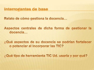 Interrogantes de baseRelato de cómo gestiona la docencia… Aspectos centrales de dicha forma de gestionar la docencia… ¿Qué aspectos de su docencia se podrían fortalecer o potenciar al incorporar las TIC?¿Qué tipo de herramienta TIC Ud. usaría y por qué?