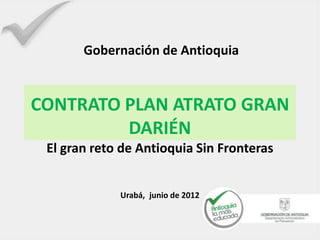 Gobernación de Antioquia


CONTRATO PLAN ATRATO GRAN
         DARIÉN
 El gran reto de Antioquia Sin Fronteras


             Urabá, junio de 2012
 