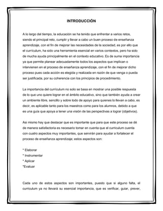 INTRODUCCIÓN


A lo largo del tiempo, la educación se ha tenido que enfrentar a varios retos,
siendo el principal reto, cumplir y llevar a cabo un buen proceso de enseñanza
aprendizaje, con el fin de mejorar las necesidades de la sociedad, es por ello que
el currículum, ha sido una herramienta esencial en varios contextos, pero ha sido
de mucha ayuda principalmente en el contexto educativo. Es de suma importancia
ya que permite planear adecuadamente todos los aspectos que implican o
intervienen en el proceso de enseñanza aprendizaje, con el fin de mejorar dicho
proceso pues cada acción es elegida y realizada en razón de que venga o pueda
ser justificada, por su coherencia con los principios de procedimiento.


La importancia del currículum no solo se basa en mostrar una posible respuesta
de lo que uno quiere lograr en el ámbito educativo, sino que también ayuda a crear
un ambiente libre, sencillo y sobre todo de apoyo para quienes lo llevan a cabo, es
decir, es aplicable tanto para los maestros como para los alumnos, debido a que
es una guía que apoya a tener una visión de las perspectivas a lograr (objetivos).


Asi mismo hay que destacar que es importante que para que este proceso se dé
de manera satisfactoria es necesario tomar en cuenta que el curriculum cuenta
con cuatro aspectos muy importantes, que servirán para ayudar a fortalecer el
proceso de enseñanza aprendizaje; estos aspectos son:


* Elaborar
* Instrumentar
* Aplicar
*Evaluar




Cada uno de estos aspectos son importantes, puesto que si alguno falta, el
curriculum ya no llevará su esencial importancia, que es verificar, guiar, prever,
 