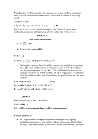 Note: Equation (21.2) assumes that the vapor does not contain solids. In practice the
vapor does contain small quantities of solids , carried over by droplets of the boling
liquid.
Heat balance gives.
F. ℎ 𝐹 + S ( ℎ 𝑆 - ℎ 𝑆𝐶) = C. ℎ 𝐶 + V . ℎ 𝑉 + 𝑞𝑙 (21.4)
Where ℎ 𝐹, ℎ 𝑆, ℎ 𝑆𝐶, ℎ 𝐶, ℎ 𝑉 = specific enthalpies (J.𝑘𝑔−1
) of feed , steam, steam
condensate , concentrate and vapor , respectively; and 𝑞𝑙= rate of heat loss, w.
SOLUTION
Let´s answer the questions:
a. R=
0.40
0.15
= 2,667
b. We apply the equation (21.3)
V= F (1-
𝟏
𝑹
)
V= 5400 x (1-
1
2,667
) = 3375kg. ℎ−1
= 0.938 kg . 𝑠−1
c. Boiling point elevation for 40 Bx will be assumed to be negligible (see example
21.2). The vapor will be assumed to be saturated vapor at 65℃ . Its enthalpy is
read from steam tables as 2613 KJ. 𝑘𝑔−1
. The enthalpies of the steam and its
saturated condensate are 2720.5 and 546.3 kJ. 𝑘𝑔−1
, respectively. The enthalpies
of the feed and the product are calculated using the aproximate formula for sugar
solutions.
h = 4,187 ( 1- 0.7x )T (21.5)
𝒉 𝑭 = 4,187x 25. (1- 0,7 X 0.15) = 93,7 kJ. 𝑘𝑔−1
𝒉 𝑪 = 4, 187 x 65 .( 1- 0,7 x 0,40)= 195.9 kJ. 𝑘𝑔−1
ANSWER
Substituting the data in Eq.(21.4), we find:
S = 1.1135 kg . 𝒔−𝟏
V∕ S = 0.83 kg water evaporated per kg of live steam consumed.
Notes on Exercise 78:
• Bx ( degrees Brix) is an expression (already used in previous chapters)
indicating concentration of total soluble solids in solutions, in wich the solutes
are sugar – like compounds ( e.g., fruit juices , syrups, concentrates). One degree
 