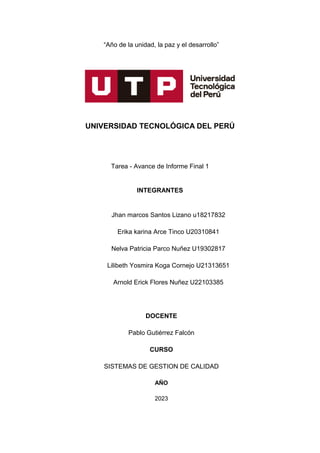 “Año de la unidad, la paz y el desarrollo”
UNIVERSIDAD TECNOLÓGICA DEL PERÚ
Tarea - Avance de Informe Final 1
INTEGRANTES
Jhan marcos Santos Lizano u18217832
Erika karina Arce Tinco U20310841
Nelva Patricia Parco Nuñez U19302817
Lilibeth Yosmira Koga Cornejo U21313651
Arnold Erick Flores Nuñez U22103385
DOCENTE
Pablo Gutiérrez Falcón
CURSO
SISTEMAS DE GESTION DE CALIDAD
AÑO
2023
 