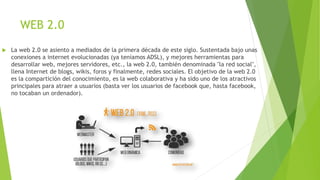 WEB 2.0
 La web 2.0 se asiento a mediados de la primera década de este siglo. Sustentada bajo unas
conexiones a internet evolucionadas (ya teníamos ADSL), y mejores herramientas para
desarrollar web, mejores servidores, etc., la web 2.0, también denominada "la red social",
llena Internet de blogs, wikis, foros y finalmente, redes sociales. El objetivo de la web 2.0
es la compartición del conocimiento, es la web colaborativa y ha sido uno de los atractivos
principales para atraer a usuarios (basta ver los usuarios de facebook que, hasta facebook,
no tocaban un ordenador).
 
