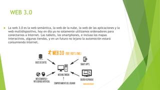 WEB 3.0
 La web 3.0 es la web semántica, la web de la nube, la web de las aplicaciones y la
web multidispositivo, hoy en día ya no solamente utilizamos ordenadores para
conectarnos a Internet. Las tablets, los smartphones, e incluso los mapas
interactivos, algunas tiendas, y en un futuro no lejano la automoción estará
consumiendo Internet.
 