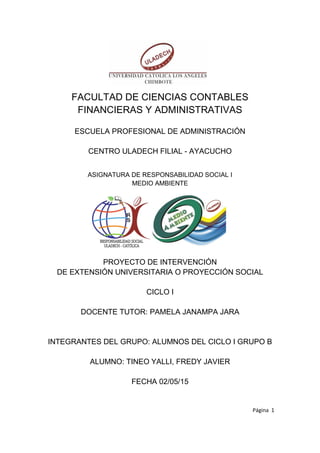 Página 1
FACULTAD DE CIENCIAS CONTABLES
FINANCIERAS Y ADMINISTRATIVAS
ESCUELA PROFESIONAL DE ADMINISTRACIÓN
CENTRO ULADECH FILIAL - AYACUCHO
ASIGNATURA DE RESPONSABILIDAD SOCIAL I
MEDIO AMBIENTE
PROYECTO DE INTERVENCIÓN
DE EXTENSIÓN UNIVERSITARIA O PROYECCIÓN SOCIAL
CICLO I
DOCENTE TUTOR: PAMELA JANAMPA JARA
INTEGRANTES DEL GRUPO: ALUMNOS DEL CICLO I GRUPO B
ALUMNO: TINEO YALLI, FREDY JAVIER
FECHA 02/05/15
 