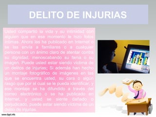 DELITO DE INJURIAS
Usted compartió la vida y su intimidad con
alguien que en ese momento le hizo fotos
íntimas. Ahora las ha publicado en Internet o
se las envía a familiares o a cualquier
persona con un ánimo claro de atentar contra
su dignidad, menoscabando su fama o su
imagen. Puede usted estar siendo víctima de
un delitos de injurias; Si además han hecho
un montaje fotográfico de imágenes en las
que se encuentra usted, su cara o algún
rasgo que por el cual se le pueda identificar, y
ese montaje se ha difundido a través del
correo electrónico o se ha publicado en
Internet, y usted se siente dañado o
perjudicado, puede estar siendo víctima de un
delito de injurias.
 