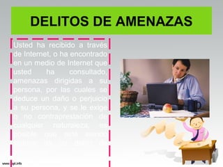 DELITOS DE AMENAZAS
Usted ha recibido a través
de Internet, o ha encontrado
en un medio de Internet que
usted     ha      consultado,
amenazas dirigidas a su
persona, por las cuales se
deduce un daño o perjuicio
a su persona, y se le exige
o no contraprestación de
cualquier naturaleza, es
posible que esté siendo
víctima de un delito de
amenazas
 