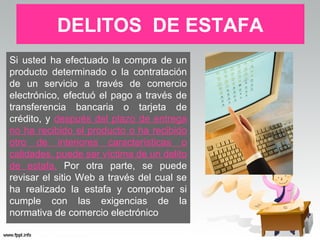 DELITOS DE ESTAFA
Si usted ha efectuado la compra de un
producto determinado o la contratación
de un servicio a través de comercio
electrónico, efectuó el pago a través de
transferencia bancaria o tarjeta de
crédito, y después del plazo de entrega
no ha recibido el producto o ha recibido
otro de interiores características o
calidades, puede ser víctima de un delito
de estafa. Por otra parte, se puede
revisar el sitio Web a través del cual se
ha realizado la estafa y comprobar si
cumple con las exigencias de la
normativa de comercio electrónico
 