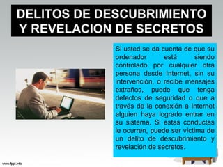 DELITOS DE DESCUBRIMIENTO
Y REVELACION DE SECRETOS
             Si usted se da cuenta de que su
             ordenador       está      siendo
             controlado por cualquier otra
             persona desde Internet, sin su
             intervención, o recibe mensajes
             extraños, puede que tenga
             defectos de seguridad o que a
             través de la conexión a Internet
             alguien haya logrado entrar en
             su sistema. Si estas conductas
             le ocurren, puede ser víctima de
             un delito de descubrimiento y
             revelación de secretos.
 