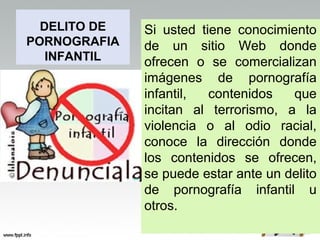 DELITO DE   Si usted tiene conocimiento
PORNOGRAFIA   de un sitio Web donde
   INFANTIL   ofrecen o se comercializan
              imágenes de pornografía
              infantil,  contenidos   que
              incitan al terrorismo, a la
              violencia o al odio racial,
              conoce la dirección donde
              los contenidos se ofrecen,
              se puede estar ante un delito
              de pornografía infantil u
              otros.
 