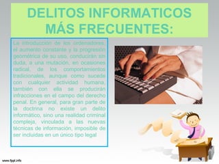 DELITOS INFORMATICOS
       MÁS FRECUENTES:
La introducción de los ordenadores,
el aumento constante y la progresión
geométrica de su uso, conducirán sin
duda, a una mutación, en ocasiones
radical, de los comportamientos
tradicionales, aunque como sucede
con cualquier actividad humana,
también con ella se producirán
infracciones en el campo del derecho
penal. En general, para gran parte de
la doctrina no existe un delito
informático, sino una realidad criminal
compleja, vinculada a las nuevas
técnicas de información, imposible de
ser incluidas en un único tipo legal
 