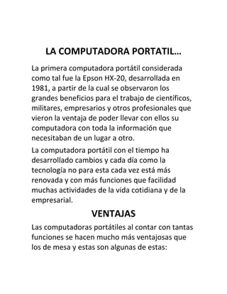 LA COMPUTADORA PORTATIL…
La primera computadora portátil considerada
como tal fue la Epson HX-20, desarrollada en
1981, a partir de la cual se observaron los
grandes beneficios para el trabajo de científicos,
militares, empresarios y otros profesionales que
vieron la ventaja de poder llevar con ellos su
computadora con toda la información que
necesitaban de un lugar a otro.
La computadora portátil con el tiempo ha
desarrollado cambios y cada día como la
tecnología no para esta cada vez está más
renovada y con más funciones que facilidad
muchas actividades de la vida cotidiana y de la
empresarial.
                  VENTAJAS
Las computadoras portátiles al contar con tantas
funciones se hacen mucho más ventajosas que
los de mesa y estas son algunas de estas:
 