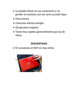  La puedes llevar en tus vacaciones y no
  perder el contacto con los seres q están lejos
 Pesa menos
 Consume menos energía
 Ocupa poco espacio
 Tiene mas rapidez generalmente que las de
  mesa.

               DESVENTAJAS
 En ocasiones el WiFi es muy lento.
 