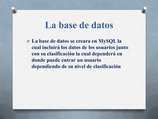La base de datos
O La base de datos se creara en MySQL la
  cual incluirá los datos de los usuarios junto
  con su clasificación la cual dependerá en
  donde puede entrar un usuario
  dependiendo de su nivel de clasificación
 