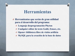 Herramientas
O Herramientas que serán de gran utilidad
  para el desarrollo del programa:
  O Lenguaje desprogramación Phyton
  O Cualquier editor de texto Gedit, Emacs, etc.
  O Opencv biblioteca libre de visión artificia
  O MySQL para la creación de la base de datos
 