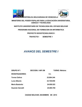 REPÚBLICA BOLIVARIANA DE VENEZUELA 
MINISTERIO DEL PODER POPULAR PARA LA EDUCACIÓN UNIVERSITARIA, CIENCIA Y TECNOLOGIA 
INSTITUTO UNIVERSITARIO DE TECNOLOGIA DEL ESTADO BOLIVAR 
PROGRAMA NACIONAL DE FORMACION EN INFORMATICA 
PROYECTO SOCIOTECNOLOGICO I 
TRAYECTO I SEMESTRE 1 
AVANCE DEL SEMESTRE I 
GRUPO N°1 SECCION: I-INF-3M TURNO: Mañana 
INVESTIGADORES: C.I. 
Torres Cefora 22.804.344 
Luna Albanis 23.729.059 
María Bastardo 24.850.523 
Guzmán Gemalli 25.005.765 
CIUDAD BOLIVAR, DICIEMBRE DE 2014  