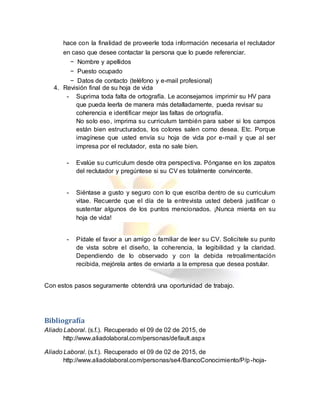 hace con la finalidad de proveerle toda información necesaria el reclutador
en caso que desee contactar la persona que lo puede referenciar.
− Nombre y apellidos
− Puesto ocupado
− Datos de contacto (teléfono y e-mail profesional)
4. Revisión final de su hoja de vida
- Suprima toda falta de ortografía. Le aconsejamos imprimir su HV para
que pueda leerla de manera más detalladamente, pueda revisar su
coherencia e identificar mejor las faltas de ortografía.
No solo eso, imprima su curriculum también para saber si los campos
están bien estructurados, los colores salen como desea. Etc. Porque
imagínese que usted envía su hoja de vida por e-mail y que al ser
impresa por el reclutador, esta no sale bien.
- Evalúe su curriculum desde otra perspectiva. Pónganse en los zapatos
del reclutador y pregúntese si su CV es totalmente convincente.
- Siéntase a gusto y seguro con lo que escriba dentro de su curriculum
vitae. Recuerde que el día de la entrevista usted deberá justificar o
sustentar algunos de los puntos mencionados. ¡Nunca mienta en su
hoja de vida!
- Pídale el favor a un amigo o familiar de leer su CV. Solicítele su punto
de vista sobre el diseño, la coherencia, la legibilidad y la claridad.
Dependiendo de lo observado y con la debida retroalimentación
recibida, mejórela antes de enviarla a la empresa que desea postular.
Con estos pasos seguramente obtendrá una oportunidad de trabajo.
Bibliografía
Aliado Laboral. (s.f.). Recuperado el 09 de 02 de 2015, de
http://www.aliadolaboral.com/personas/default.aspx
Aliado Laboral. (s.f.). Recuperado el 09 de 02 de 2015, de
http://www.aliadolaboral.com/personas/se4/BancoConocimiento/P/p-hoja-
 