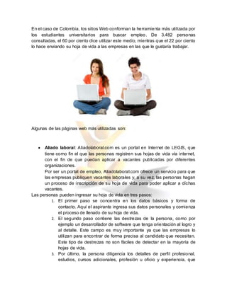 En el caso de Colombia, los sitios Web conforman la herramienta más utilizada por
los estudiantes universitarios para buscar empleo. De 3.482 personas
consultadas, el 60 por ciento dice utilizar este medio, mientras que el 22 por ciento
lo hace enviando su hoja de vida a las empresas en las que le gustaría trabajar.
Algunas de las páginas web más utilizadas son:
 Aliado laboral: Aliadolaboral.com es un portal en Internet de LEGIS, que
tiene como fin el que las personas registren sus hojas de vida vía internet,
con el fin de que puedan aplicar a vacantes publicadas por diferentes
organizaciones.
Por ser un portal de empleo, Aliadolaboral.com ofrece un servicio para que
las empresas publiquen vacantes laborales y, a su vez, las personas hagan
un proceso de inscripción de su hoja de vida para poder aplicar a dichas
vacantes.
Las personas pueden ingresar su hoja de vida en tres pasos:
1. El primer paso se concentra en los datos básicos y forma de
contacto. Aquí el aspirante ingresa sus datos personales y comienza
el proceso de llenado de su hoja de vida.
2. El segundo paso contiene las destrezas de la persona, como por
ejemplo un desarrollador de software que tenga orientación al logro y
al detalle. Este campo es muy importante ya que las empresas lo
utilizan para encontrar de forma precisa al candidato que necesitan.
Este tipo de destrezas no son fáciles de detectar en la mayoría de
hojas de vida.
3. Por último, la persona diligencia los detalles de perfil profesional,
estudios, cursos adicionales, profesión u oficio y experiencia, que
 