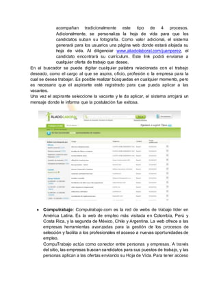 acompañan tradicionalmente este tipo de 4 procesos.
Adicionalmente, se personaliza la hoja de vida para que los
candidatos suban su fotografía. Como valor adicional, el sistema
generará para los usuarios una página web donde estará alojada su
hoja de vida. Al diligenciar www.aliadolaboral.com/juanperez, el
candidato encontrará su currículum. Este link podrá enviarse a
cualquier oferta de trabajo que desee.
En el buscador se puede digitar cualquier palabra relacionada con el trabajo
deseado, como el cargo al que se aspira, oficio, profesión o la empresa para la
cual se desea trabajar. Es posible realizar búsquedas en cualquier momento, pero
es necesario que el aspirante esté registrado para que pueda aplicar a las
vacantes.
Una vez el aspirante seleccione la vacante y le da aplicar, el sistema arrojará un
mensaje donde le informa que la postulación fue exitosa.
 Computrabajo: Computrabajo.com es la red de webs de trabajo líder en
América Latina. Es la web de empleo más visitada en Colombia, Perú y
Costa Rica, y la segunda de México, Chile y Argentina. La web ofrece a las
empresas herramientas avanzadas para la gestión de los procesos de
selección y facilita a los profesionales el acceso a nuevas oportunidades de
empleo.
CompuTrabajo actúa como conector entre personas y empresas. A través
del sitio, las empresas buscan candidatos para sus puestos de trabajo, y las
personas aplican a las ofertas enviando su Hoja de Vida. Para tener acceso
 