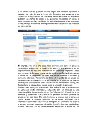 a las ofertas que se publican en esta página sólo necesita registrarse e
ingresar su Hoja de vida a través del formulario que ponemos a su
disposición. CompuTrabajo es una bolsa de empleo donde las empresas
publican sus ofertas de trabajo y las personas interesadas en aplicar a
estas vacantes envían sus Hojas de Vida directamente a las empresas.
CompuTrabajo no interfiere en ningún momento en el proceso de selección
de las personas.
 El empleo.com: En el año 2000 nació elempleo.com como un proyecto
para agilizar y optimizar los procesos de selección y reclutamiento en los
departamentos de Recursos Humanos de las diferentes empresas. Desde
ese momento, la forma de buscar trabajo se hizo más fácil y rápida, porque
a través de un computador en línea fue posible conectar a la oferta y
demanda laborales. Adicionalmente tiene el respaldo de un grupo de
personas que se encuentra a la vanguardia en la creación de nuevos
medios para aprovechar de forma constructiva las herramientas Web y, así,
facilitar tanto la búsqueda de trabajo como la selección de personal.
Cuando usted se registra en este Web Site, se le solicitará que suministre a
la Compañía cierta información, incluyendo pero sin limitarse a, una
dirección válida de correo electrónico (su 'Información'). En adición a los
términos y condiciones que puedan ser previstos en otras políticas de
privacidad en este Web Site, usted entiende y acuerda que la compañía
puede revelar a terceras personas, sobre bases anónimas, cierta
información contenida en su solicitud de registro. La Compañía no revelará
a terceras personas su nombre, dirección, dirección de correo electrónico o
número telefónico sin su consentimiento expresado a través de las
 