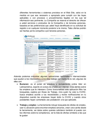 diferentes herramientas o sistemas previstos en el Web Site, salvo en la
medida en que sea necesario o apropiado para cumplir con las leyes
aplicables o con procesos o procedimientos legales en los que tal
información sea pertinente. La Compañía se reserva el derecho de ofrecer
a usted servicios o productos de la Compañía o de terceras personas,
basados en las preferencias que usted haya identificado en su solicitud de
registro o en cualquier momento posterior a la misma. Tales ofertas podrán
ser hechas por la compañía o por terceras personas.
Además podemos encontrar algunas aplicaciones nacionales e internacionales
que ayudan a los interesados a encontrar trabajo por medio de la red, algunas de
ellas son:
 Bumeran: es el portal de empleos y reclutamiento online líder en
Latinoamérica, experto en avisos de empleo por internet. Crea alertas sobre
los empleos que te interesen. Como funcionalidad esta aplicación filtra tus
búsquedas, explora por Áreas de Trabajo, mira quién ha visto tu CV/HV,
busca empleos acorde a tus necesidades y recibe notificaciones en tu
dispositivo cuando las empresas hayan leído tu CV/HV y cuando otros
postulantes hayan comentado una postulación a la que aplicaste.
 Trabajo y empleo: La herramienta incluye búsqueda de ofertas de empleo,
usar tu ubicación para encontrar empleos cercanos, crear una cuenta desde
la herramienta, ver datos sobre quienes solicitaron también el puesto con
los informes sobre la competencia, ver la lista de ofertas similares a las que
te gustan
 