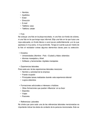− Nombre
− Apellidos
− Edad
− Dirección
− E-mail
− Teléfono casa
− Teléfono celular
• Foto
No coloque una foto en la playa recortada, ni una foto con fondo de colores,
ni una foto en la que tenga ropa informal. Elija una foto en la que luzca una
ropa adecuada, en fondo blanco o azul oscuro preferiblemente y en la que
aparezca ni muy seria, ni muy sonriente. Tenga en cuenta que por medio de
la foto el reclutador extrae algunos elementos claves para su selección.
• Estudios
− Universidades (Nombre - País - Ciudad) y títulos obtenidos
− Idiomas manejados y Nivel
− Software y herramientas digitales manejadas
• Experiencias laborales
Para cada una de las experiencias laborales mencione:
− Nombre y actividad de la empresa
− Puesto ocupado
− Principales tareas realizadas durante esta experiencia laboral
− Logros obtenidos
• Formaciones adicionales e intereses o hobbies
− Otras formaciones que puedan influenciar en su favor
− Deportes
− Viajes
− Pasiones
• Referencias Laborales
No olvide que para cada una de las referencias laborales mencionadas es
importante indicar los datos de contacto de la persona mencionada. Esto se
 