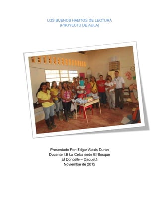 LOS BUENOS HABITOS DE LECTURA
      (PROYECTO DE AULA)




Presentado Por: Edgar Alexis Duran
Docente I.E La Ceiba sede El Bosque
      El Doncello – Caquetá
        Noviembre de 2012
 