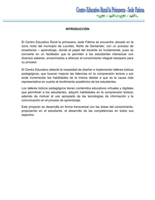 INTRODUCCIÓN

El Centro Educativo Rural la primavera, sede Fátima se encuentra ubicado en la
zona norte del municipio de Lourdes, Norte de Santander; con un proceso de
enseñanza – aprendizaje, donde el papel del docente es fundamental, pues se
convierte en un facilitador que le permiten a los estudiantes interactuar con
diversos saberes, encaminados a afianzar el conocimiento integral necesario para
su proceso.
El Centro Educativo detectó la necesidad de diseñar e implementar talleres lúdicos
pedagógicos, que buscan mejorar las falencias en la comprensión lectora y por
ende incrementar las habilidades de la misma debido a que es la causa más
representativa en cuanto al rendimiento académico de los estudiantes.
Los talleres lúdicos pedagógicos tienen contenidos educativos virtuales y digitales
que permitirán a los estudiantes, adquirir habilidades en la comprensión lectora;
además de motivar el uso apropiado de las tecnologías de información y la
comunicación en el proceso de aprendizaje.
Este proyecto se desarrolla en forma transversal con las áreas del conocimiento,
propiciando en el estudiante, el desarrollo de las competencias en todos sus
aspectos.

 