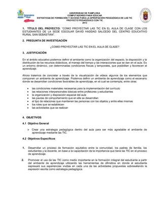 UNIVERSIDAD DE PAMPLONA 
COMPUTADORES PARA EDUCAR 
ESTRATEGIA DE FORMACIÓN Y ACCESO PARA LA APROPIACIÓN PEDAGÓGICA DE LAS TIC 
PROYECTO PEDAGÓGICO CON TIC 
2013 
1. TÍTULO DEL PROYECTO: “COMO PROYECTAR LAS TIC EN EL AULA DE CLASE CON LOS ESTUDIANTES DE LA SEDE ESCOLAR DAVID HADDAD SALCEDO DEL CENTRO EDUCATIVO RURAL SAN SEBASTIÁN”. 
2. PREGUNTA DE INVESTIGACIÓN 
¿COMO PROYECTAR LAS TIC EN EL AULA DE CLASE? 
3. JUSTIFICACIÓN 
En el ámbito educativo podemos definir el ambiente como la organización del espacio, la disposición y la distribución de los recursos didácticos, el manejo del tiempo y las interacciones que se dan en el aula. Es un entorno dinámico, con determinadas condiciones físicas y temporales, que posibilitan y favorecen el aprendizaje. 
Ahora tratemos de concretar a través de la visualización de videos algunos de los elementos que componen un ambiente de aprendizaje. Podemos definir un ambiente de aprendizaje como el escenario donde se desarrollan condiciones favorables de aprendizaje, en el cual se contempla, entre otras: 
 las condiciones materiales necesarias para la implementación del currículo 
 las relaciones interpersonales básicas entre profesores y estudiantes 
 la organización y disposición espacial del aula 
 las pautas de comportamiento que en ella se desarrollan 
 el tipo de relaciones que mantienen las personas con los objetos y entre ellas mismas 
 los roles que se establecen 
 las actividades que se realizan 
4. OBJETIVOS 
4.1 Objetivo General 
 Crear una estrategia pedagógica dentro del aula para ser más agradable el ambiente de aprendizaje mediante las TIC. 
4.2 Objetivos Específicos 
1. Desarrollar un proceso de formación equitativo entre la comunidad, los padres de familia, los estudiantes y la docente, en base a la capacitación de la importancia que tiene las TIC en el proceso de aprendizaje. 
2. Promover el uso de las TIC como medio importante en la formación integral del estudiante a partir del ambiente de aprendizaje utilizando las herramientas de ofimática en donde el estudiante expresará sus experiencias vividas en cada una de las actividades propuestas sobresaliendo la expresión escrita como estrategia pedagógica. 
 