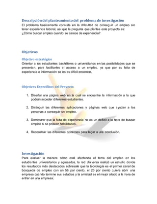 Descripcióndel planteamiento del problemade investigación
El problema básicamente consiste en la dificultad de conseguir un empleo sin
tener experiencia laboral, así que la pregunta que plantea este proyecto es:
¿Cómo buscar empleo cuando se carece de experiencia?
Objetivos
Objetivo estratégico
Orientar a los estudiantes bachilleres o universitarios en las posibilidades que se
presentan, para facilitarles el acceso a un empleo, ya que por su falta de
experiencia e información se les es difícil encontrar.
Objetivos Específicos del Proyecto
1. Diseñar una página web en la cual se encuentre la información a la que
podrán acceder diferentes estudiantes.
2. Distinguir las diferentes aplicaciones y páginas web que ayudan a las
personas a conseguir un empleo.
3. Demostrar que la falta de experiencia no es un déficit a la hora de buscar
empleo si se poseen habilidades.
4. Reconstruir las diferentes opiniones para llegar a una conclusión.
Investigación
Para evaluar la manera cómo está afectando el tema del empleo en los
estudiantes universitarios y egresados, la red Universa realizó un estudio donde
los resultados más destacados sobresale que la tecnología es el primer canal de
búsqueda de empleo con un 56 por ciento, el 23 por ciento quiere abrir una
empresa cuando termine sus estudios y la amistad es el mejor aliado a la hora de
entrar en una empresa.
 