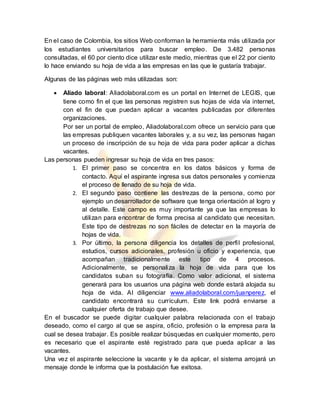 En el caso de Colombia, los sitios Web conforman la herramienta más utilizada por
los estudiantes universitarios para buscar empleo. De 3.482 personas
consultadas, el 60 por ciento dice utilizar este medio, mientras que el 22 por ciento
lo hace enviando su hoja de vida a las empresas en las que le gustaría trabajar.
Algunas de las páginas web más utilizadas son:
 Aliado laboral: Aliadolaboral.com es un portal en Internet de LEGIS, que
tiene como fin el que las personas registren sus hojas de vida vía internet,
con el fin de que puedan aplicar a vacantes publicadas por diferentes
organizaciones.
Por ser un portal de empleo, Aliadolaboral.com ofrece un servicio para que
las empresas publiquen vacantes laborales y, a su vez, las personas hagan
un proceso de inscripción de su hoja de vida para poder aplicar a dichas
vacantes.
Las personas pueden ingresar su hoja de vida en tres pasos:
1. El primer paso se concentra en los datos básicos y forma de
contacto. Aquí el aspirante ingresa sus datos personales y comienza
el proceso de llenado de su hoja de vida.
2. El segundo paso contiene las destrezas de la persona, como por
ejemplo un desarrollador de software que tenga orientación al logro y
al detalle. Este campo es muy importante ya que las empresas lo
utilizan para encontrar de forma precisa al candidato que necesitan.
Este tipo de destrezas no son fáciles de detectar en la mayoría de
hojas de vida.
3. Por último, la persona diligencia los detalles de perfil profesional,
estudios, cursos adicionales, profesión u oficio y experiencia, que
acompañan tradicionalmente este tipo de 4 procesos.
Adicionalmente, se personaliza la hoja de vida para que los
candidatos suban su fotografía. Como valor adicional, el sistema
generará para los usuarios una página web donde estará alojada su
hoja de vida. Al diligenciar www.aliadolaboral.com/juanperez, el
candidato encontrará su currículum. Este link podrá enviarse a
cualquier oferta de trabajo que desee.
En el buscador se puede digitar cualquier palabra relacionada con el trabajo
deseado, como el cargo al que se aspira, oficio, profesión o la empresa para la
cual se desea trabajar. Es posible realizar búsquedas en cualquier momento, pero
es necesario que el aspirante esté registrado para que pueda aplicar a las
vacantes.
Una vez el aspirante seleccione la vacante y le da aplicar, el sistema arrojará un
mensaje donde le informa que la postulación fue exitosa.
 